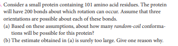 . Consider a small protein containing 101 amino acid residues. The protein
will have 200 bonds about which rotation can occur. Assume that three
orientations are possible about each of these bonds.
(a) Based on these assumptions, about how many random-coil conforma-
tions will be possible for this protein?
(b) The estimate obtained in (a) is surely too large. Give one reason why.
