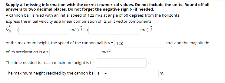Supply all missing information with the correct numerical values. Do not include the units. Round off all
answers to two decimal places. Do not forget the negative sign (-) if needed.
A cannon ball is fired with an initial speed of 123 m/s at angle of 60 degrees from the horizontal.
Express the initial velocity as a linear combination of its unit vector components.
Vo = (
m/s) î +(
m/s) î
At the maximum height, the speed of the cannon ball is v = 123
m/s and the magnitude
of its acceleration is a =
m/s2.
The time needed to reach maximum height is t =
S.
The maximum height reached by the cannon ball is H =
m.
