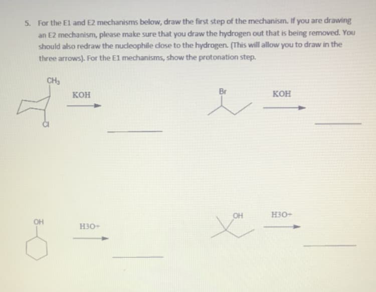 5. For the El and E2 mechanisms below, draw the first step of the mechanism. If you are drawing
an E2 mechanism, please make sure that you draw the hydrogen out that is being removed. You
should also redraw the nucleophile dlose to the hydrogen. (This will allow you to draw in the
three arrows). For the El mechanisms, show the protonation step.
CH3
кон
Br
Кон
OH
H3O+
OH
H30+
