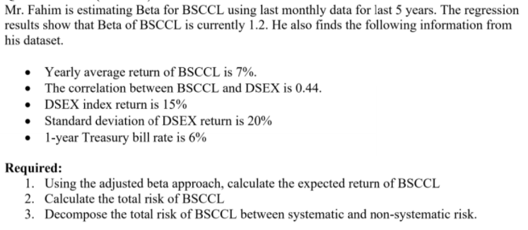 Mr. Fahim is estimating Beta for BSCCL using last monthly data for last 5 years. The regression
results show that Beta of BSCCL is currently 1.2. He also finds the following information from
his dataset.
• Yearly average return of BSCCL is 7%.
The correlation between BSCCL and DSEX is 0.44.
• DSEX index return is 15%
• Standard deviation of DSEX return is 20%
• I-year Treasury bill rate is 6%
Required:
1. Using the adjusted beta approach, calculate the expected return of BSCCL
2. Calculate the total risk of BSCCL
3. Decompose the total risk of BSCCL between systematic and non-systematic risk.
