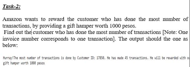 Task-2:
Amazon wants to reward the customer who has done the most number of
transactions, by providing a gift hamper worth 1000 pesos.
Find out the customer who has done the most number of transactions [Note: One
invoice number corresponds to one transaction]. The output should the one as
below:
Hurray! The most number of transactions is done by Customer ID: 17850. He has made 45 transactions. He will be rewarded with ou
gift hamper worth 1000 pesos
