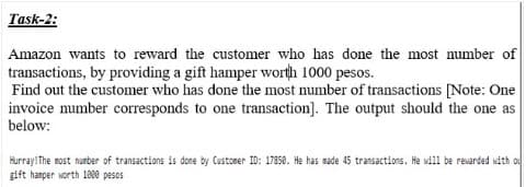 Task-2:
Amazon wants to reward the customer who has done the most number of
transactions, by providing a gift hamper worth 1000 pesos.
Find out the customer who has done the most number of transactions [Note: One
invoice number corresponds to one transaction]. The output should the one as
below:
Hurray! The nost nurber of transactions is done by Custoner ID: 17850. He has made 45 transactions. He will be revarded sith o
gift hamper worth 1000 pesos
