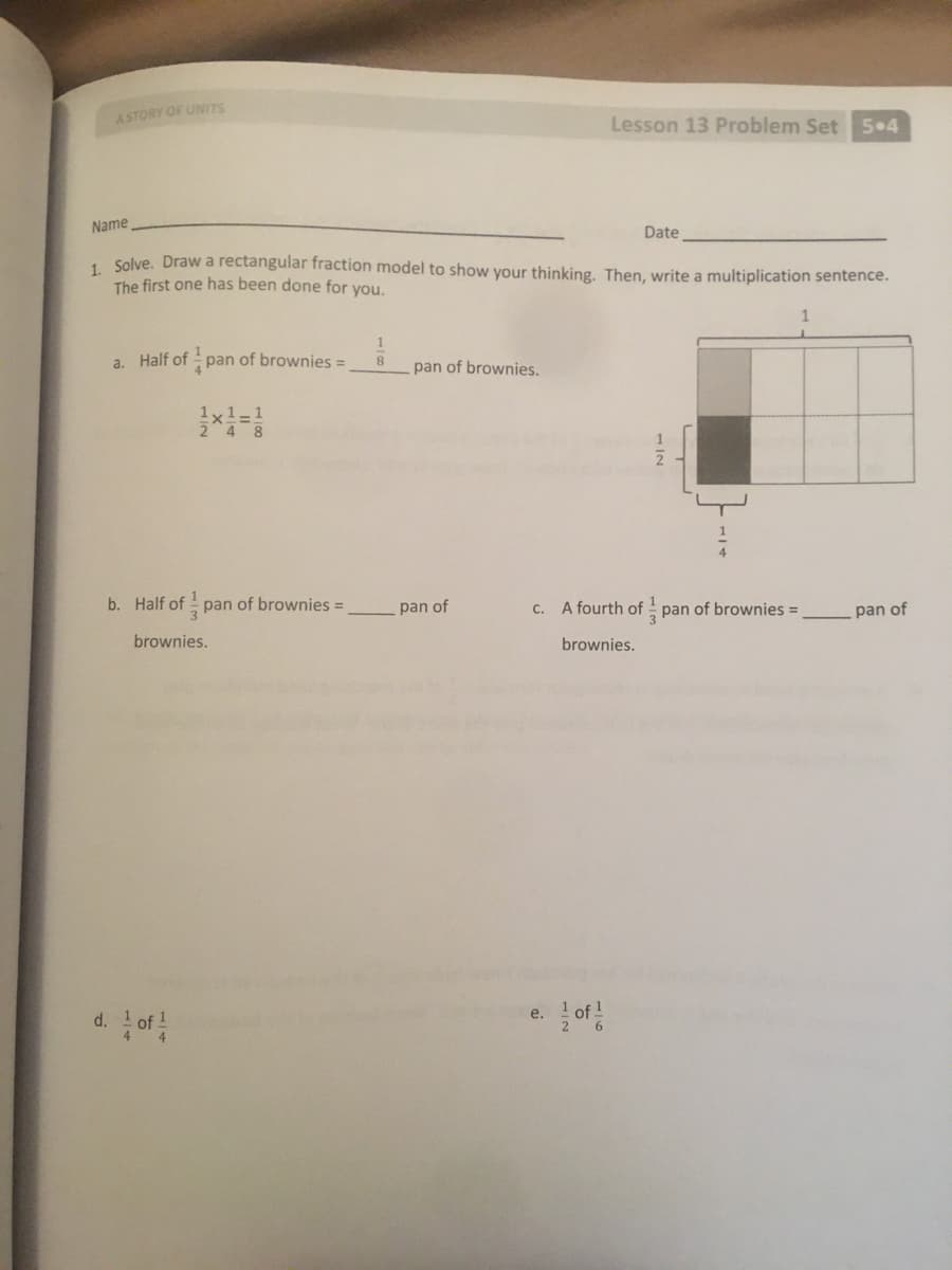 ASTORY OF UNITS
Lesson 13 Problem Set 5•4
Name
Date
, Solve. Draw a rectangular fraction model to show your thinking. Then, write a multiplication sentence.
The first one has been done for you.
a. Half of pan of brownies =
8.
pan of brownies.
1x1-1
b. Half of pan of brownies =
pan of
c. A fourth of pan of brownies =
pan of
brownies.
brownies.
e.
d.
