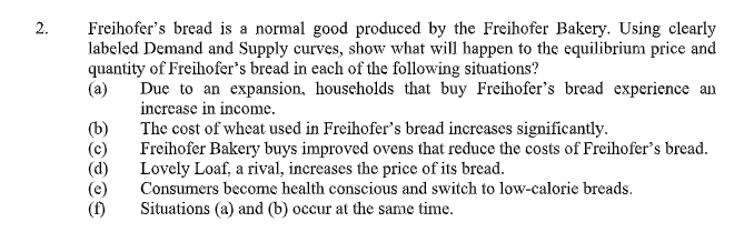 2.
Freihofer's bread is a normal good produced by the Freihofer Bakery. Using clearly
labeled Demand and Supply curves, show what will happen to the equilibrium price and
quantity of Freihofer's bread in each of the following situations?
(a)
Due to an expansion, households that buy Freihofer's bread experience an
increase in income.
(b)
(c)
(d)
(e)
(f)
The cost of wheat used in Freihofer's bread increases significantly.
Freihofer Bakery buys improved ovens that reduce the costs of Freihofer's bread.
Lovely Loaf, a rival, increases the price of its bread.
Consumers become health conscious and switch to low-calorie breads.
Situations (a) and (b) occur at the same time.
