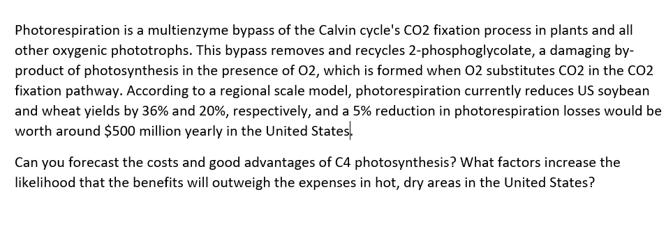Photorespiration is a multienzyme bypass of the Calvin cycle's CO2 fixation process in plants and all
other oxygenic phototrophs. This bypass removes and recycles 2-phosphoglycolate, a damaging by-
product of photosynthesis in the presence of O2, which is formed when 02 substitutes CO2 in the CO2
fixation pathway. According to a regional scale model, photorespiration currently reduces US soybean
and wheat yields by 36% and 20%, respectively, and a 5% reduction in photorespiration losses would be
worth around $500 million yearly in the United States.
Can you forecast the costs and good advantages of C4 photosynthesis? What factors increase the
likelihood that the benefits will outweigh the expenses in hot, dry areas in the United States?
