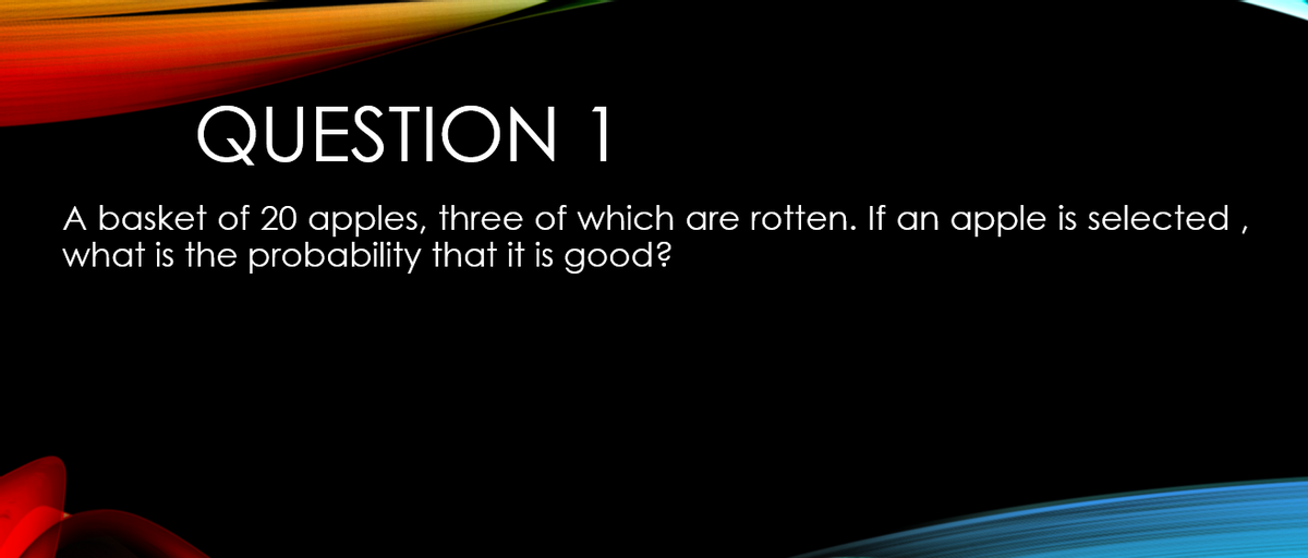 QUESTION 1
A basket of 20 apples, three of which are rotten. If an apple is selected ,
what is the probability that it is good?
