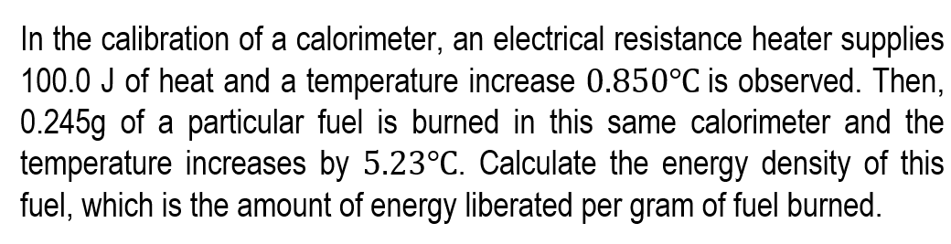 In the calibration of a calorimeter, an electrical resistance heater supplies
100.0 J of heat and a temperature increase 0.850°C is observed. Then,
0.245g of a particular fuel is burned in this same calorimeter and the
temperature increases by 5.23°C. Calculate the energy density of this
fuel, which is the amount of energy liberated per gram of fuel burned.
