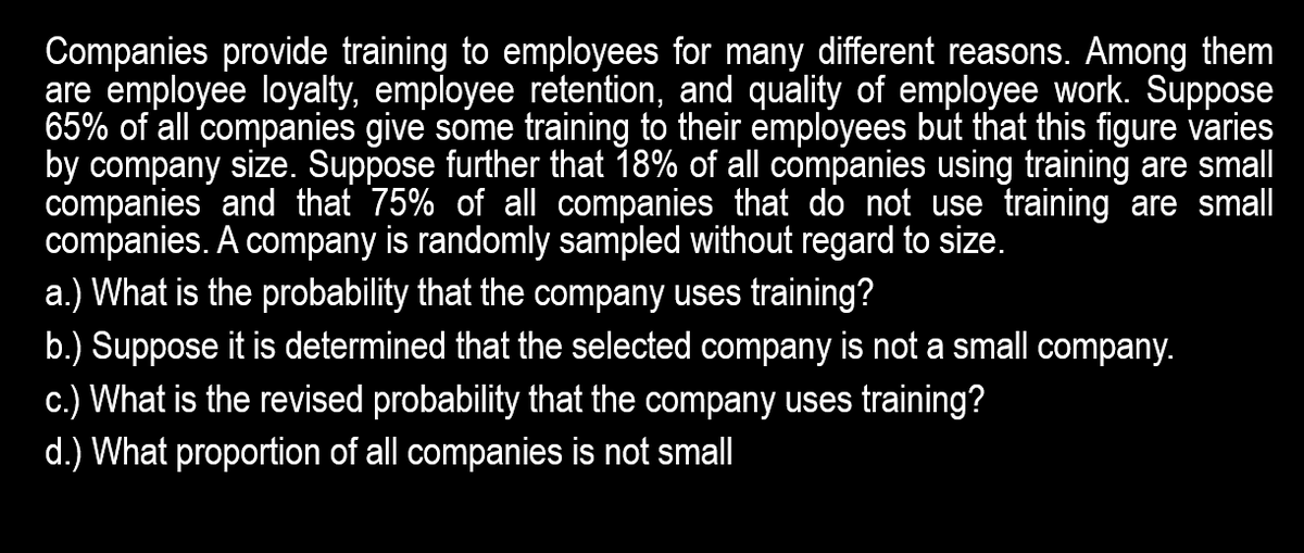 Companies provide training to employees for many different reasons. Among them
are employee loyalty, employee retention, and quality of employee work. Suppose
65% of all companies give some training to their employees but that this figure varies
by company size. Suppose further that 18% of all companies using training are smal
companies and that 75% of all companies that do not use training are small
companies. A company is randomly sampled without regard to size.
a.) What is the probability that the company uses training?
b.) Suppose it is determined that the selected company is not a small company.
c.) What is the revised probability that the company uses training?
d.) What proportion of all companies is not small
