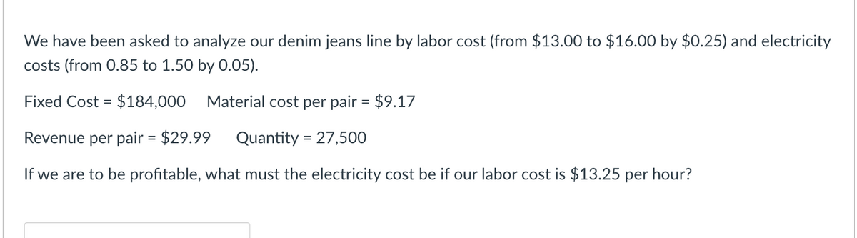 We have been asked to analyze our denim jeans line by labor cost (from $13.00 to $16.00 by $0.25) and electricity
costs (from 0.85 to 1.50 by 0.05).
Fixed Cost = $184,000
Material cost per pair = $9.17
Revenue per pair = $29.99 Quantity = 27,500
If we are to be profitable, what must the electricity cost be if our labor cost is $13.25 per hour?