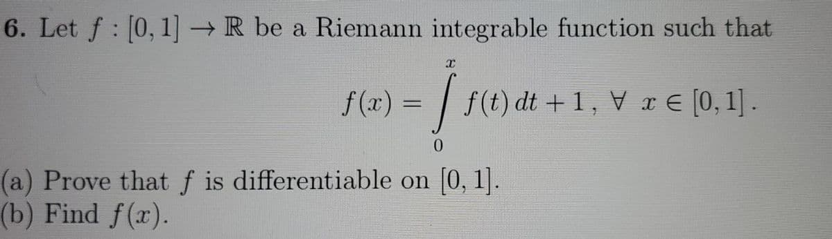 6. Let f : [0, 1]→R be a Riemann integrable function such that
f(x)% = | f(t) dt +1, V r E [0,1].
0.
(a) Prove that f is differentiable on [0, 1].
(b) Find f(x).
