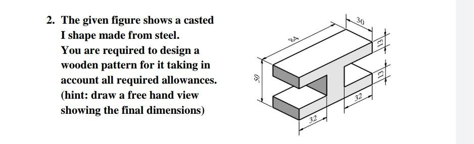 2. The given figure shows a casted
I shape made from steel.
You are required to design a
wooden pattern for it taking in
account all required allowances.
30
(hint: draw a free hand view
showing the final dimensions)
32
32
