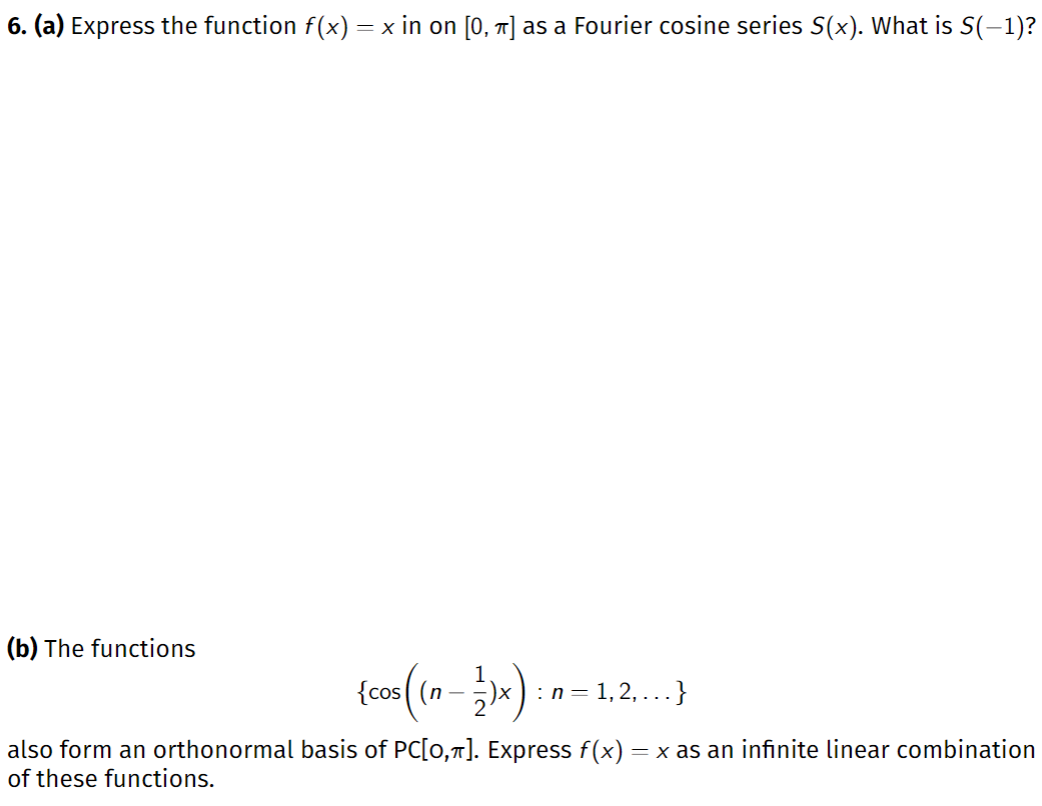 6. (a) Express the function f(x) = x in on [0, 1] as a Fourier cosine series S(x). What is S(-1)?
(b) The functions
{cos ( (n –
:n = 1,2, ...}
also form an orthonormal basis of PC[0,7]. Express f(x) = x as an infinite linear combination
of these functions.
