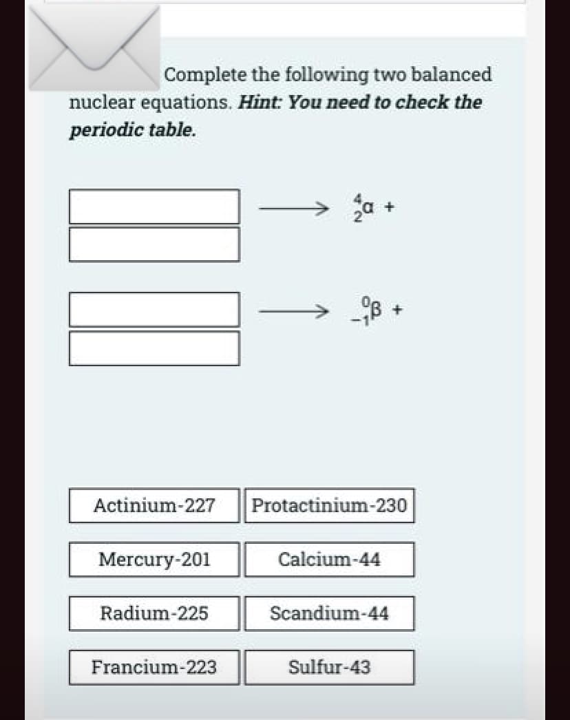 Complete the following two balanced
nuclear equations. Hint: You need to check the
periodic table.
Actinium-227
Protactinium-230
Mercury-201
Calcium-44
Radium-225
Scandium-44
Francium-223
Sulfur-43
