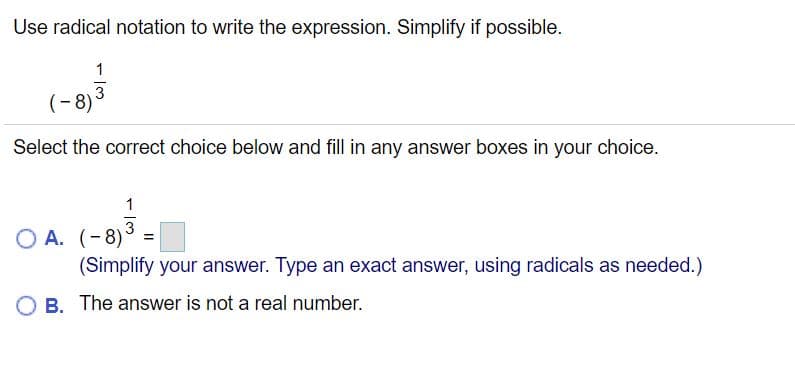 Use radical notation to write the expression. Simplify if possible.
1
(-8)3
Select the correct choice below and fill in any answer boxes in your choice.
1
3
O A. (-8)° =
(Simplify your answer. Type an exact answer, using radicals as needed.)
B. The answer is not a real number.
