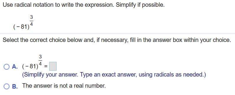 Use radical notation to write the expression. Simplify if possible.
(-81)4
Select the correct choice below and, if necessary, fill in the answer box within your choice.
3
4
O A. (-81)*
(Simplify your answer. Type an exact answer, using radicals as needed.)
B. The answer is not a real number.
