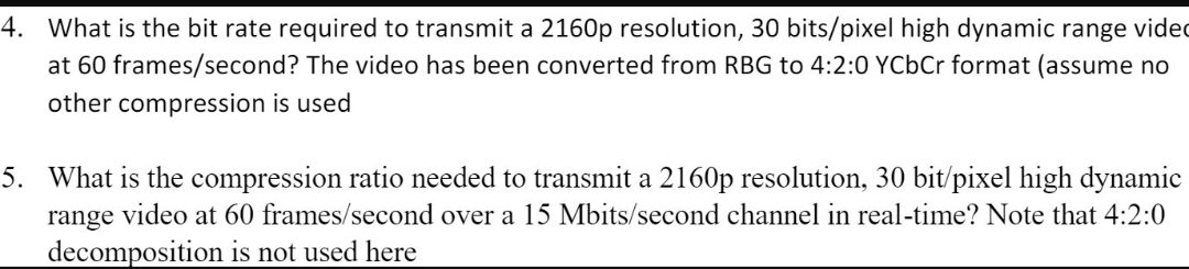 4. What is the bit rate required to transmit a 2160p resolution, 30 bits/pixel high dynamic range vided
at 60 frames/second? The video has been converted from RBG to 4:2:0 YCbCr format (assume no
other compression is used
5. What is the compression ratio needed to transmit a 2160p resolution, 30 bit/pixel high dynamic
range video at 60 frames/second over a 15 Mbits/second channel in real-time? Note that 4:2:0
decomposition is not used here
