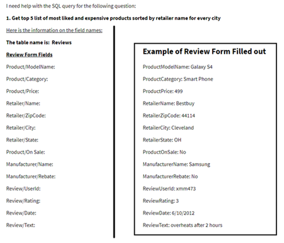 I need help with the SQL query for the following question:
1. Get top 5 list of most liked and expensive products sorted by retailer name for every city
Here is the information on the field names:
The table name is: Reviews
Review Form Fields
Example of Review Form Filled out
Product/ModelName:
ProductModelName: Galaxy S4
Product/Category:
ProductCategory: Smart Phone
Product/Price:
ProductPrice: 499
Retailer/Name:
RetailerName: Bestbuy
Retailer/ZipCode:
RetailerZipCode: 44114
Retailer/City:
RetailerCity: Cleveland
Retailer/State:
RetailerState: OH
Product/On Sale:
ProductOnSale: No
Manufacturer/Name:
ManufacturerName: Samsung
Manufacturer/Rebate:
ManufacturerRebate: No
Review/Userld:
ReviewUserld: xmm473
Review/Rating:
ReviewRating: 3
Review/Date:
ReviewDate: 6/10/2012
Review/Text:
ReviewText: overheats after 2 hours
