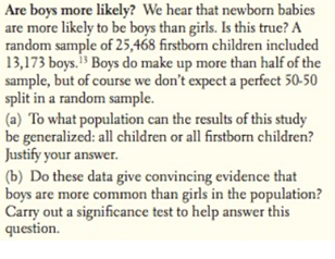 Are boys more likely? We hear that newborn babies
are more likely to be boys than girls. Is this true? A
random sample of 25,468 firstborn children included
13,173 boys. Boys do make up more than half of the
sample, but of course we don't expect a perfect 50-50
split in a random sample.
(a) To what population can the results of this study
be generalized: all children or all firstborn children?
Justify your answer.
(b) Do these data give convincing evidence that
boys are more common than girls in the population?
Carry out a significance test to help answer this
question.
