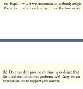 (a) Explain why it was important to randomly assign
the order in which each subject used the two masks.
(b) Do these data provide convincing evidence that
the floral scent improved performance? Carry out an
appropriate test to support your answer.
