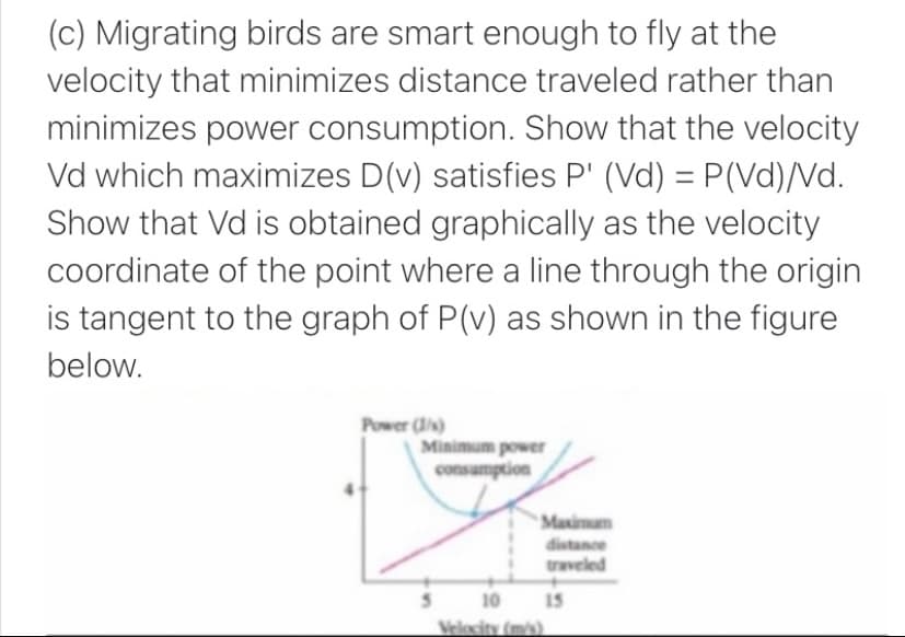 (c) Migrating birds are smart enough to fly at the
velocity that minimizes distance traveled rather than
minimizes power consumption. Show that the velocity
Vd which maximizes D(v) satisfies P' (Vd) = P(Vd)/Nd.
Show that Vd is obtained graphically as the velocity
%3D
coordinate of the point where a line through the origin
is tangent to the graph of P(v) as shown in the figure
below.
Power ()
Minimum power
consumption
Maximum
distance
traveled
10 15
Velecity (mis)

