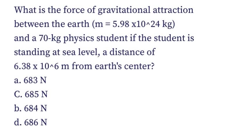 What is the force of gravitational attraction
between the earth (m = 5.98 x10^24 kg)
%3D
and a 70-kg physics student if the student is
standing at sea level, a distance of
6.38 x 10^6 m from earth's center?
a. 683 N
C. 685 N
b. 684 N
d. 686 N
