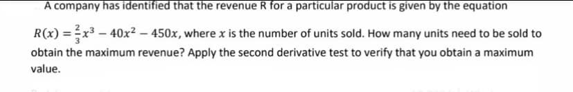 A company has identified that the revenue R for a particular product is given by the equation
R(x) = x3 – 40x² – 450x, where x is the number of units sold. How many units need to be sold to
obtain the maximum revenue? Apply the second derivative test to verify that you obtain a maximum
value.
