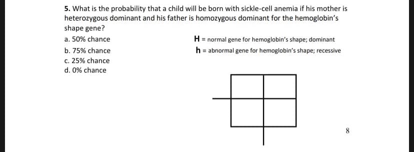 5. What is the probability that a child will be born with sickle-cell anemia if his mother is
heterozygous dominant and his father is homozygous dominant for the hemoglobin's
shape gene?
H normal gene for hemoglobin's shape; dominant
h abnormal gene for hemoglobin's shape; recessive
a. 50% chance
b. 75% chance
c. 25% chance
d. 0% chance
