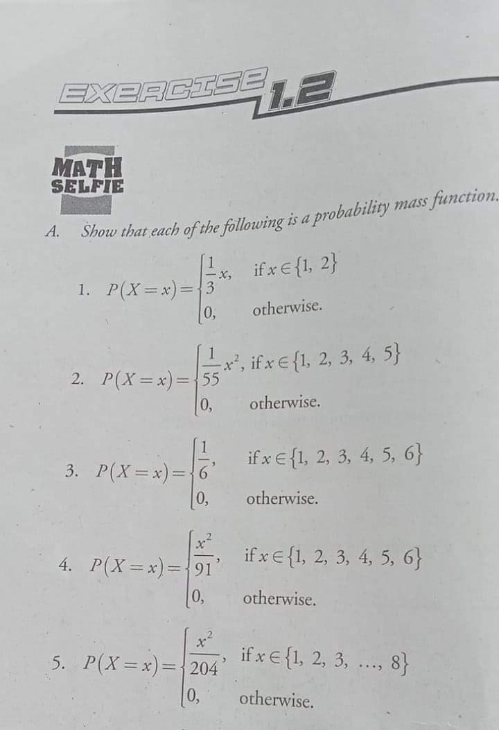 EXERCISE
MATH
SELFIE
A.
Show that each of the following is a probability mass function.
if x € {1, 2}
X,
1. P(X=x)3D{3
otherwise.
x*, if x E {1, 2, 3, 4, 5}
2. P(X=x)=D{55
0,
otherwise.
3. P(X=x)=D{6
if x € {1, 2, 3, 4, 5, 6}
0,
otherwise.
if x E{1, 2, 3, 4, 5, 6}
4. P(X=x)={91
[0,
otherwise.
5. P(X=x)=D204
if x €{1, 2, 3, ..., 8}
0,
otherwise.
