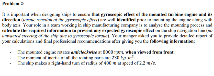 Problem 2:
It is important when designing ships to ensure that gyroscopic effect of the mounted turbine engine and its
direction (torque reaction of the gyroscopic effect) are well identified prior to mounting the engine along with
body axis. Your role in a team working in ship manufacturing company is to analyse the mounting process and
calculate the required information to prevent any expected gyroscopic effect on the ship navigation line (no
unwanted steering of the ship due to gyroscopic torque). Your manger asked you to provide detailed report of
your calculations and final professional recommendations after giving you the following information:
- The mounted engine rotates anticlockwise at 8000 rpm, when viewed from front.
- The moment of inertia of all the rotating parts are 230 kg.m².
The ship makes a right-hand turn of radius of 400 m at speed of 2.2 m/s.
