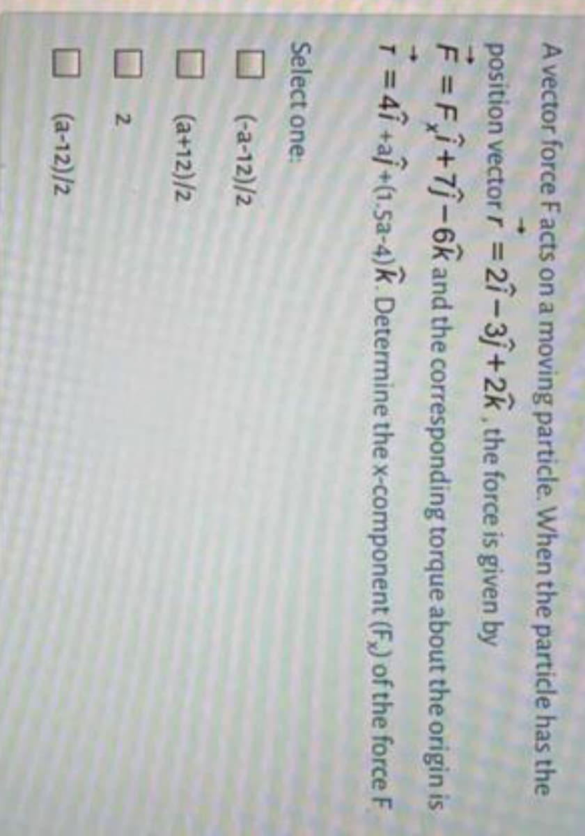 A vector force Facts on a moving particle. When the particle has the
position vector r =27-3+2k,the force is given by
F =Fî+7j-6k and the corresponding torque about the origin is
%3D
T = 41 +aj+(1.5a-4)k. Determine thex-component (F,) of the force F
Select one:
O (-a-12)/2
(a+12)/2
2.
(a-12)/2
