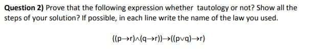 Question 2) Prove that the following expression whether tautology or not? Show all the
steps of your solution? If possible, in each line write the name of the law you used.
((p→r)^(q→r))→((pvq)→r)
