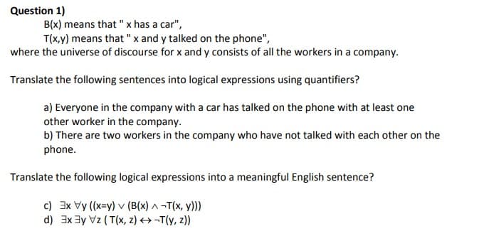 Question 1)
B(x) means that " x has a car",
T(x,y) means that "x and y talked on the phone",
where the universe of discourse for x and y consists of all the workers in a company.
Translate the following sentences into logical expressions using quantifiers?
a) Everyone in the company with a car has talked on the phone with at least one
other worker in the company.
b) There are two workers in the company who have not talked with each other on the
phone.
Translate the following logical expressions into a meaningful English sentence?
c) 3x Vy (x=y) v (B(x) ^ -T(x, y)))
d) 3x 3y Vz ( T(x, z) →-T(y, z))

