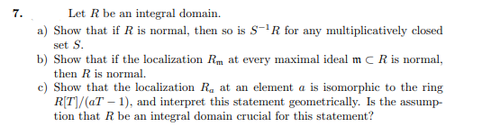 7.
Let R be an integral domain.
a) Show that if R is normal, then so is S-'R for any multiplicatively closed
set S.
b) Show that if the localization Rm at every maximal ideal m C R is normal,
then R is normal.
c) Show that the localization R. at an element a is isomorphic to the ring
R[T]/(aT – 1), and interpret this statement geometrically. Is the assump-
tion that R be an integral domain crucial for this statement?
