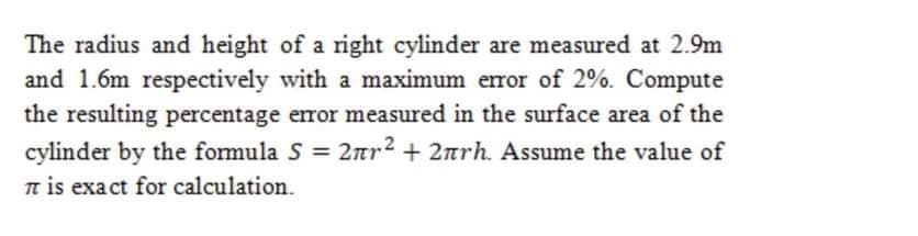 The radius and height of a right cylinder are measured at 2.9m
and 1.6m respectively with a maximum error of 2%. Compute
the resulting percentage error measured in the surface area of the
= 2nr2 + 2nrh. Assume the value of
cylinder by the formula S
n is exact for calculation.
%3D
