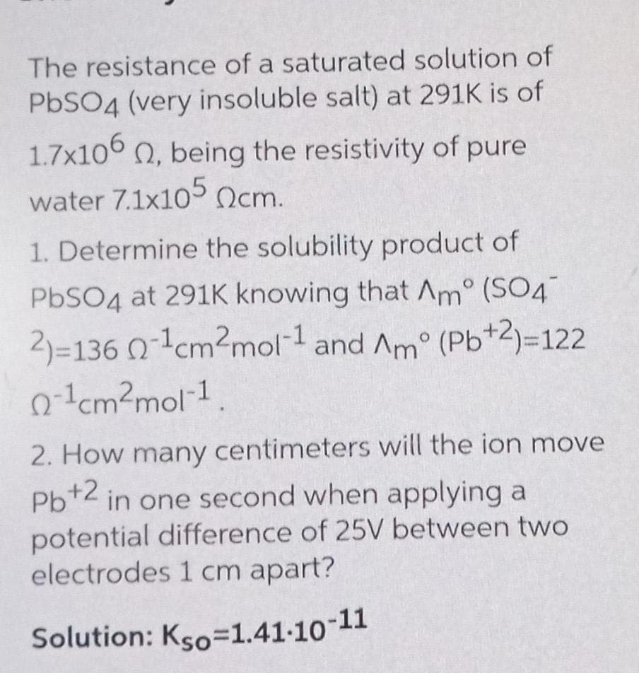 Solution: Kso=1.41-10-11
The resistance of a saturated solution of
PbSO4 (very insoluble salt) at 291K is of
1.7x106 0, being the resistivity of pure
water 7.1x105 Ocm.
1. Determine the solubility product of
PBSO4 at 291K knowing that Am° (SO4
2)=136 0lcm?mol-1 and Am° (Pb+2)=122
o-lcm?mol-1,
2. How many centimeters will the ion move
Pb+2 in one second when applying a
potential difference of 25V between two
electrodes 1 cm apart?
