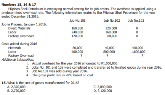Numbers 15, 16 & 17
Pilipinas Shell Petroleum is employing normal costing for its job orders. The overhead is applied using a
predetermined overhead rate. The following information relates to the Pilipinas Shell Petroleum for the year
ended December 31,2016;
Job No.101
Job No.102
Job No.103
Job in Process, January 1,2016;
Direct Materials
160,000
240,000
120,000
120,000
160,000
80,000
Labor
Factory Overhead
Costs added during 2016
Materials
Labor
80,000
400,000
40,000
800,000
400,000
1,600,000
Factory Overhead
Additional information;
1. Actual overhead for the year 2016 amounted to P1,500,000.
2. Jobs No. 101 and 102 were completed and transferred to finished goods during year 2016.
3. Job No.101 was sold during year 2016.
4. The gross profit rate is 20% based on cost
15. What is the cost of goods manufactured for 2016?
A. 2,320,000
B. 2,720,000
C. 2,800,000
D. 3,120,000

