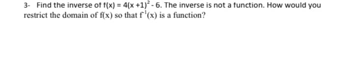 3- Find the inverse of f(x) = 4(x + 1)²-6. The inverse is not a function. How would you
restrict the domain of f(x) so that f'(x) is a function?