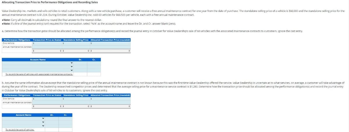 Allocating
Transaction Price to Performance Obligations and Recording Sales
Value Dealership Inc. markets and sells vehicles to retail customers. Along with a new vehicle purchase, a customer will receive a free annual maintenance contract for one year from the date of purchase. The standalone selling price of a vehicle is $60,000 and the standalone selling price for the
annual maintenance contract is $1,224. During October, Value Dealership Inc. sold 60 vehicles for $60.500 per vehicle, each with a free annual maintenance contract.
Note: Carry all decimals in calculations: round the final answer to the nearest dollar..
Note: If a line of the journal entry) isn't required for the transaction, select "N/A" as the account name and leave the Dr. and Cr. answer blank (zero),
a. Determine how the transaction price should be allocated among the performance obligation(s) and record the journal entry in October for Value Dealership's sale of 60 vehicles with the associated maintenance contracts to customers. Ignore the cost entry.
Performance Obligations Transaction Price as Stated Standalone Selling Price Allocated Transaction Price (rounded)
One Vehicle
$
Annual maintenance contract
$
S
Account Name
Account Name
To record the sale of vehicles with associated maintenance contracts.
$
$
S
OS
To record the sale of vehicles.
b. Assume the same information above except that the standalone selling price of the annual maintenance contract is not known because this was the first time Value Dealership offered the service. Value Dealership is uncertain as to what services, on average, a customer will take advantage of
during the year of the contract. The Dealership researched competitor prices and determined that the average selling price for a maintenance service contract is $1,280. Determine how the transaction price should be allocated among the performance obligation(s) and record the journal entry
in October for Value Dealership's sale of 60 vehicles to its customers. Ignore the cost entry.
Dr.
Performance Obligations Transaction Price as Stated Standalone Selling Price Allocated Transaction Price (rounded)
One Vehicle
Annual maintenance contract
$
Dr.
05
OS
Cr.
Cr.
$
D
OS