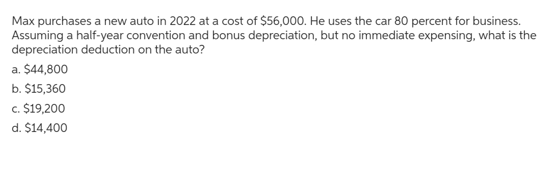 Max purchases a new auto in 2022 at a cost of $56,000. He uses the car 80 percent for business.
Assuming a half-year convention and bonus depreciation, but no immediate expensing, what is the
depreciation deduction on the auto?
a. $44,800
b. $15,360
c. $19,200
d. $14,400