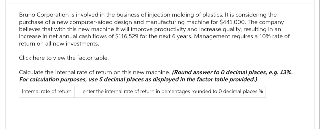 Bruno Corporation is involved in the business of injection molding of plastics. It is considering the
purchase of a new computer-aided design and manufacturing machine for $441,000. The company
believes that with this new machine it will improve productivity and increase quality, resulting in an
increase in net annual cash flows of $116,529 for the next 6 years. Management requires a 10% rate of
return on all new investments.
Click here to view the factor table.
Calculate the internal rate of return on this new machine. (Round answer to 0 decimal places, e.g. 13%.
For calculation purposes, use 5 decimal places as displayed in the factor table provided.)
Internal rate of return enter the internal rate of return in percentages rounded to 0 decimal places %