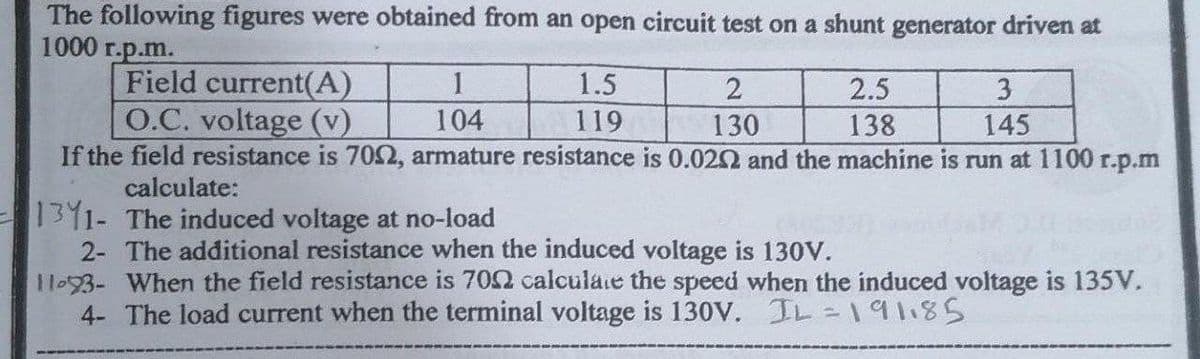 The following figures were obtained from an open circuit test on a shunt generator driven at
1000 r.p.m.
Field current(A)
O.C. voltage (v)
If the field resistance is 70S2, armature resistance is 0.020 and the machine is run at 1100 r.p.m
calculate:
1
1.5
2.5
3
104
119
130
138
145
1311- The induced voltage at no-load
2- The additional resistance when the induced voltage is 130V.
1093- When the field resistance is 702 calculaie the speed when the induced voltage is 135V.
4- The load current when the terminal voltage is 130V. IL=19118S
%3D
