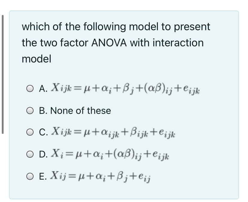 which of the following model to present
the two factor ANOVA with interaction
model
O A. Xijk=µ+a;+Bj+(aß);j+e¡jk
O B. None of these
O C. Xijk=µ+a;jk+Bijk+e¡jk
O D. X;= µ+a;+(aß)ij+eijk
O E. Xij= µ+a;+ßj+e¡j
