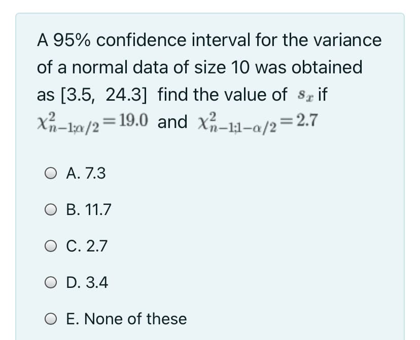 A 95% confidence interval for the variance
of a normal data of size 10 was obtained
as [3.5, 24.3] find the value of sr if
Xn-1a/2=19.0 and x-11-a/2=2.7
= 2.7
O A. 7.3
оВ. 11.7
O C. 2.7
O D. 3.4
O E. None of these
