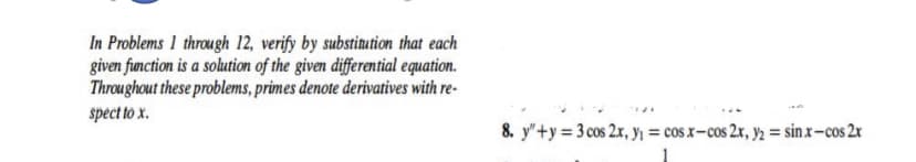 In Problems 1 through 12, verify by substinution that each
given function is a solution of the given differential equation.
Throughout these problems, primes denote derivatives with re-
spect to x.
8. y"+y = 3 cos 2x, Yi = cos x- cos 2x, y2 = sinx-cos 2x
