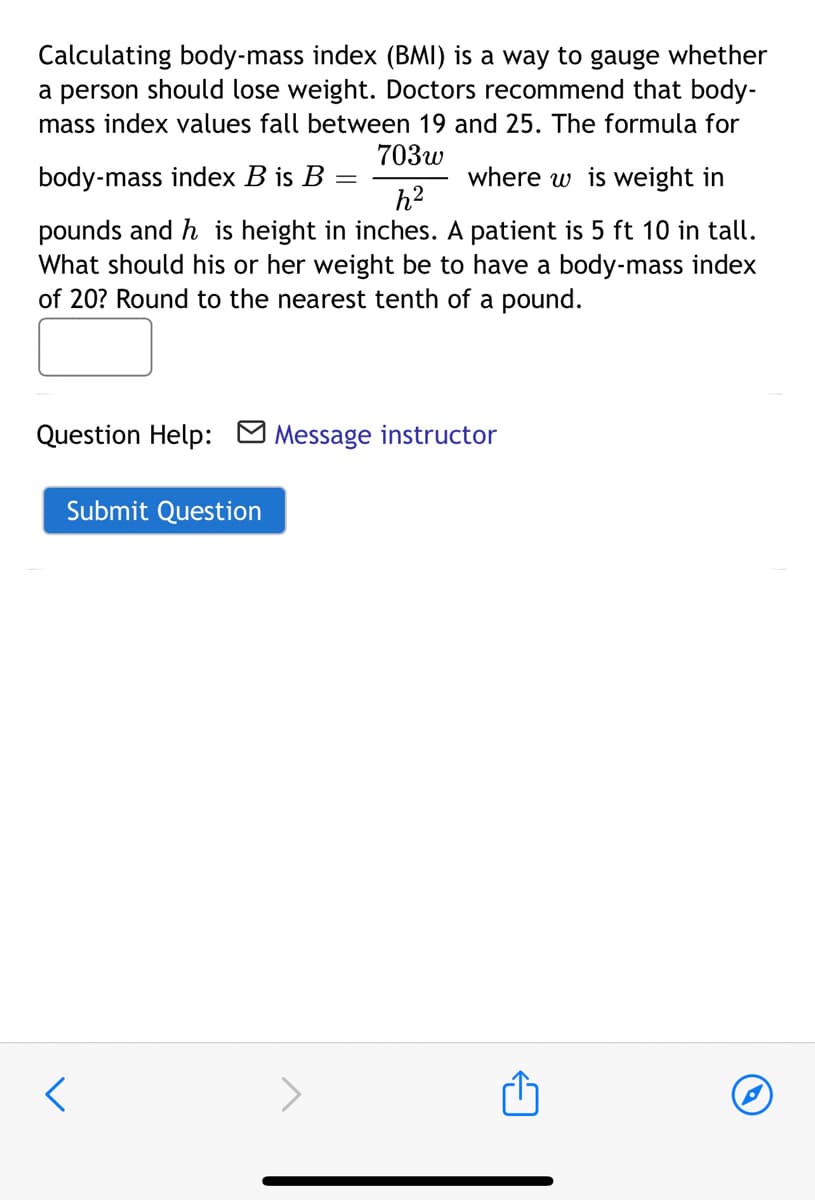 Calculating body-mass index (BMI) is a way to gauge whether
a person should lose weight. Doctors recommend that body-
mass index values fall between 19 and 25. The formula for
703w
body-mass index B is B
where w is weight in
h?
%3D
pounds and h is height in inches. A patient is 5 ft 10 in tall.
What should his or her weight be to have a body-mass index
of 20? Round to the nearest tenth of a pound.
Question Help: M Message instructor
Submit Question
