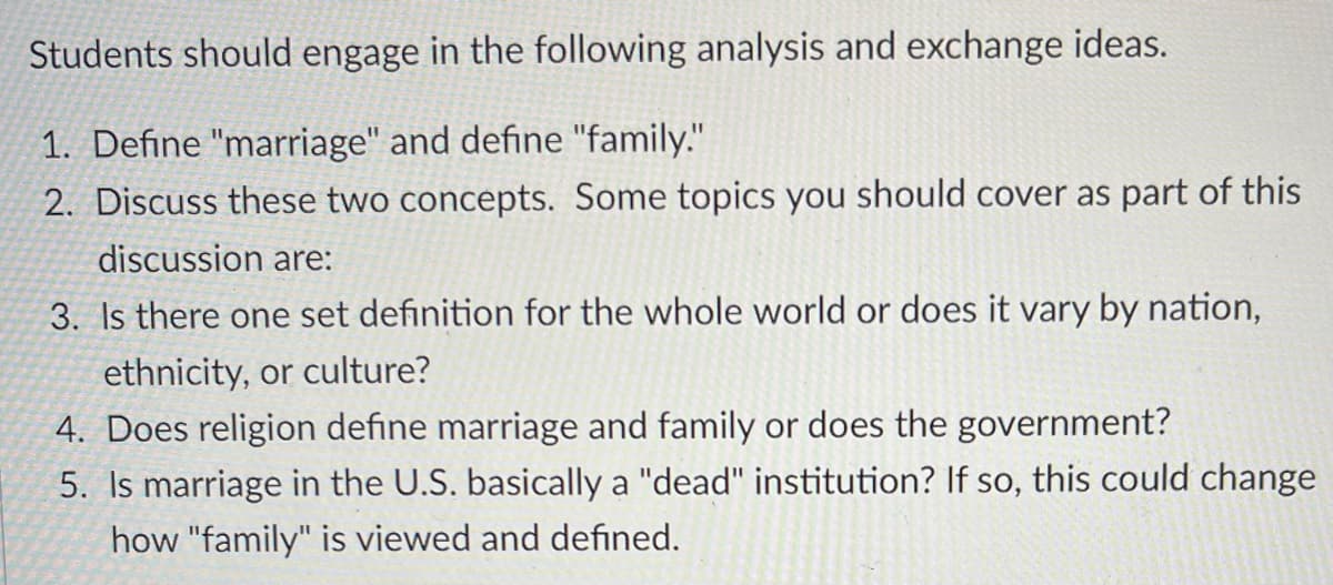Students should engage in the following analysis and exchange ideas.
1. Define "marriage" and define "family."
2. Discuss these two concepts. Some topics you should cover as part of this
discussion are:
3. Is there one set definition for the whole world or does it vary by nation,
ethnicity, or culture?
4. Does religion define marriage and family or does the government?
5. Is marriage in the U.S. basically a "dead" institution? If so, this could change
how "family" is viewed and defined.