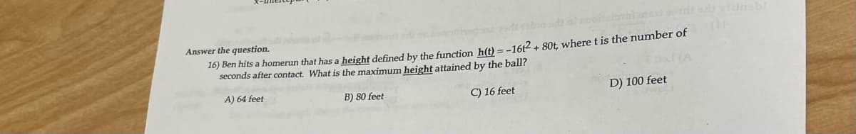 Answer the question.
16) Ben hits a homerun that has a height defined by the function h(t) = -16t2 + 80t, where t is the number of
seconds after contact. What is the maximum height attained by the ball?
A) 64 feet
B) 80 feet
C) 16 feet
D) 100 feet

