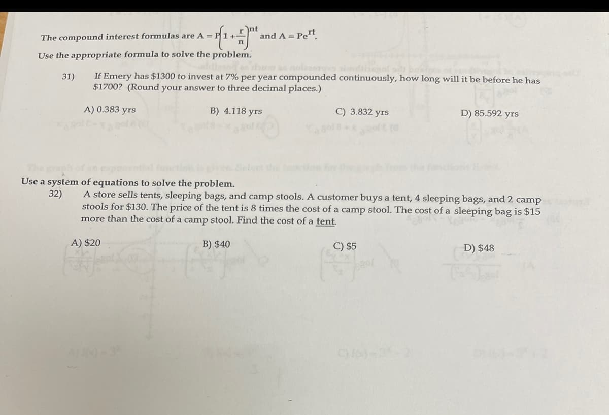 The compound interest formulas are A = P1+-
nt
and A = Pert
Use the appropriate formula to solve the problem.
If Emery has $1300 to invest at 7% per year compounded continuously, how long will it be before he has
$1700? (Round your answer to three decimal places.)
31)
A) 0.383 yrs
B) 4.118 yrs
C) 3.832 yrs
D) 85.592 yrs
Use a system of equations to solve the problem.
A store sells tents, sleeping bags, and camp stools. A customer buys a tent, 4 sleeping bags, and 2 camp
stools for $130. The price of the tent is 8 times the cost of a camp stool. The cost of a sleeping bag is $15
more than the cost of a camp stool. Find the cost of a tent.
32)
A) $20
B) $40
C) $5
D) $48
