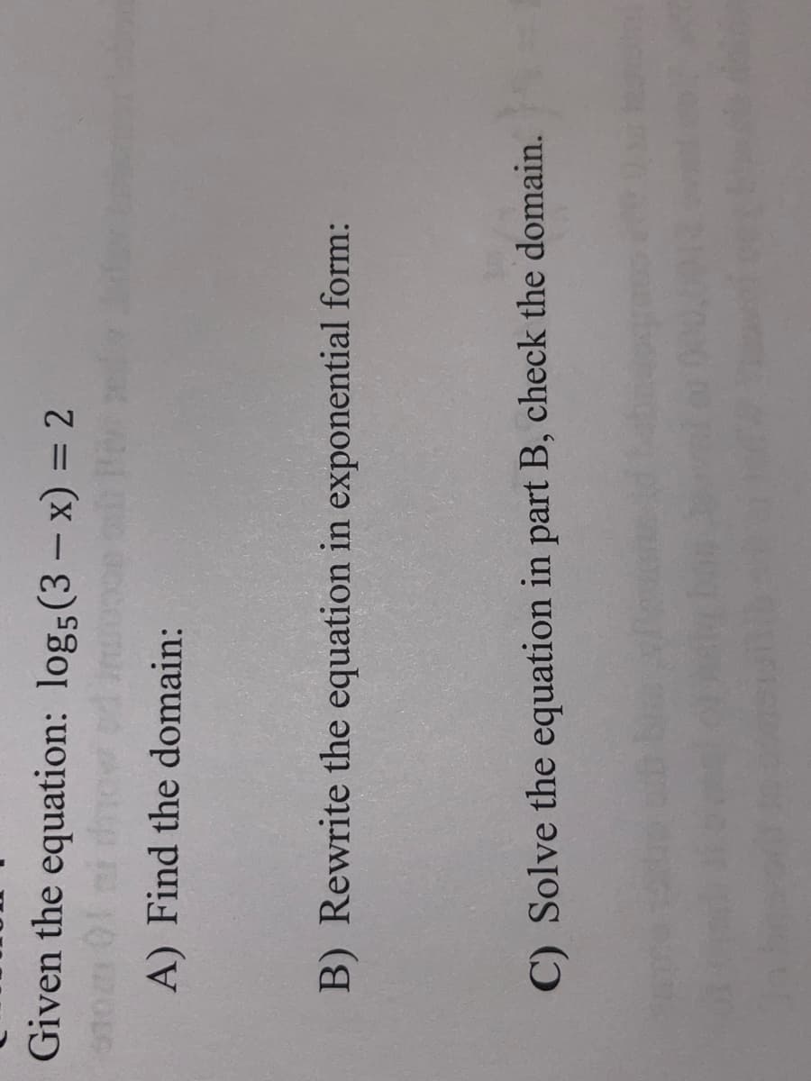 Given the equation: logs(3- x) = 2
|
%3D
accomur po AOLp
A) Find the domain:
B) Rewrite the equation in exponential form:
C) Solve the equation in part B, check the domain.
