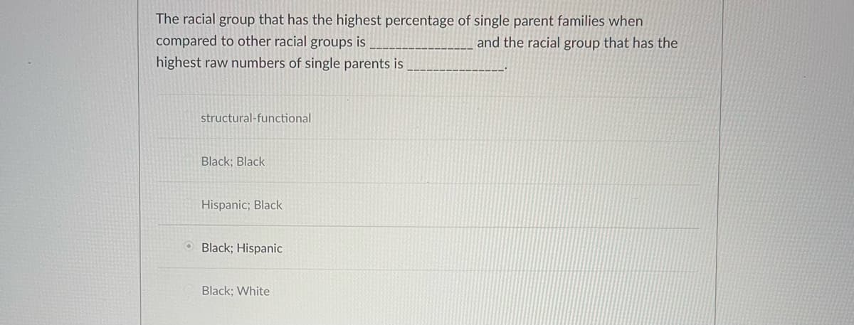 The racial group that has the highest percentage of single parent families when
compared to other racial groups is
and the racial group that has the
highest raw numbers of single parents is
structural-functional
Black; Black
Hispanic; Black
Black; Hispanic
Black; White